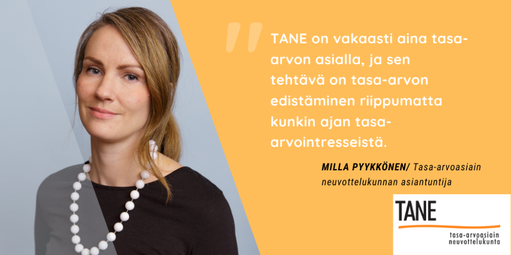 "TANE on vakaasti aina tasa-arvon asialla, ja sen tehtävä on tasa-arvon edistäminen riippumatta kunkin ajan tasa-arvointresseistä." Milla Pyykkönen/ Tasa-arvoasiain neuvottelukunnan asiantuntija