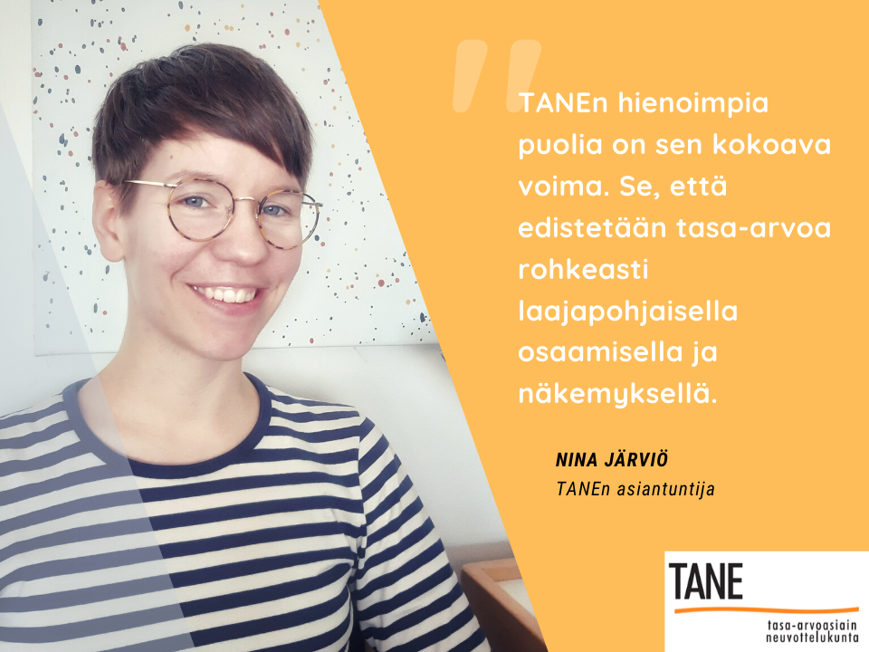 TANEn hienoimpia puolia on sen kokoava voima. Se, että edistetään tasa-arvoa rohkeasti laaja-pohjaisella osaamisella ja näkemyksellä, sanoo tasa-arvoasiain neuvottelukunnan asiantuntija Nina Järviö.